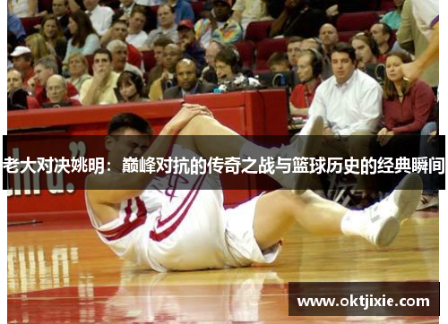 老大对决姚明：巅峰对抗的传奇之战与篮球历史的经典瞬间