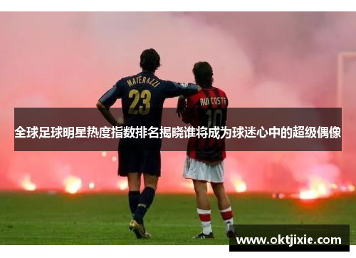 全球足球明星热度指数排名揭晓谁将成为球迷心中的超级偶像